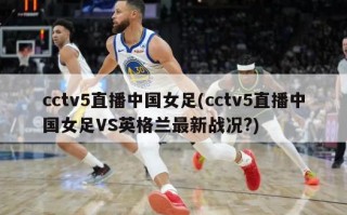 cctv5直播中国女足(cctv5直播中国女足VS英格兰最新战况?)